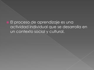 El proceso de aprendizaje es una actividad individual que se desarrolla en un contexto social y cultural.