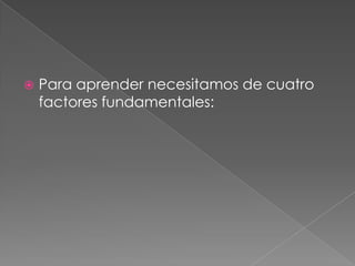 Para aprender necesitamos de cuatro factores fundamentales: 