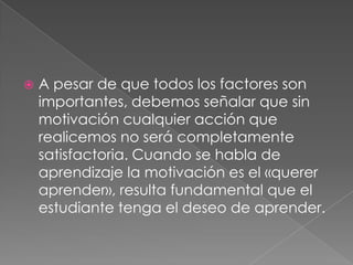 A pesar de que todos los factores son importantes, debemos señalar que sin motivación cualquier acción que realicemos no será completamente satisfactoria. Cuando se habla de aprendizaje la motivación es el «querer aprender», resulta fundamental que el estudiante tenga el deseo de aprender. 