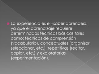 La experiencia es el «saber aprender», ya que el aprendizaje requiere determinadas técnicas básicas tales como: técnicas de comprensión (vocabulario), conceptuales (organizar, seleccionar, etc.), repetitivas (recitar, copiar, etc.) y exploratorias (experimentación). 
