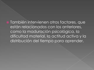 También intervienen otros factores, que están relacionados con los anteriores, como la maduración psicológica, la dificultad material, la actitud activa y la distribución del tiempo para aprender.