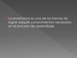 La enseñanza es una de las formas de lograr adquirir conocimientos necesarios en el proceso de aprendizaje.