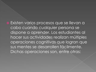 Existen varios procesos que se llevan a cabo cuando cualquier persona se dispone a aprender. Los estudiantes al hacer sus actividades realizan múltiples operaciones cognitivas que logran que sus mentes se desarrollen fácilmente. Dichas operaciones son, entre otras: