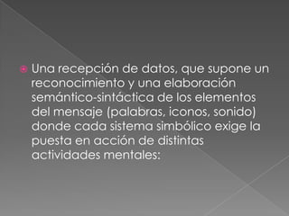 Una recepción de datos, que supone un reconocimiento y una elaboración semántico-sintáctica de los elementos del mensaje (palabras, iconos, sonido) donde cada sistema simbólico exige la puesta en acción de distintas actividades mentales: