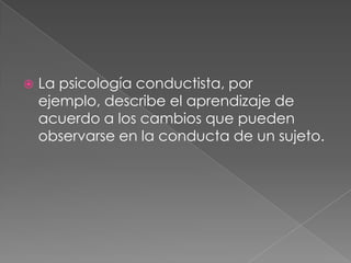 La psicologíaconductista, por ejemplo, describe el aprendizaje de acuerdo a los cambios que pueden observarse en la conducta de un sujeto.
