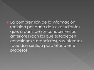 La comprensión de la información recibida por parte de los estudiantes que, a partir de sus conocimientos anteriores (con los que establecen conexiones sustanciales), sus intereses (que dan sentido para ellos a este proceso)