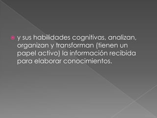 y sus habilidades cognitivas, analizan, organizan y transforman (tienen un papel activo) la información recibida para elaborar conocimientos. 