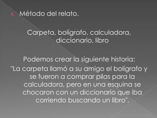 Método de cadena.- mesa- pájaro - obreroA la imagen 1 se la asocia con la 2: a la mesa con un pájaro. Luego a la imagen 2 se la asocia con la 3: al pájaro con un obrero, dejando de lado definitivamente la 1 (mesa). Es decir, cada asociación que se realice, debe borrar la anterior; así, al relacionar la segunda con la tercera palabra, debe borrarse la primera. Luego a la imagen 3 se la asocia con la 4, y así sucesivamente.