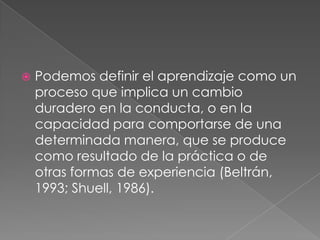 Podemos definir el aprendizaje como un proceso que implica un cambio duradero en la conducta, o en la capacidad para comportarse de una determinada manera, que se produce como resultado de la práctica o de otras formas de experiencia (Beltrán, 1993; Shuell, 1986). 