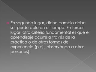 En segundo lugar, dicho cambio debe ser perdurable en el tiempo. En tercer lugar, otro criterio fundamental es que el aprendizaje ocurre a través de la práctica o de otras formas de experiencia (p.ej., observando a otras personas).