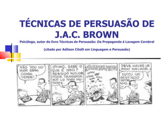 TÉCNICAS DE PERSUASÃO DE J.A.C. BROWN Psicólogo, autor do livro Técnicas de Persuasão: Da Propaganda à Lavagem Cerebral (citado por Adilson Citelli em Linguagem e Persuasão) 