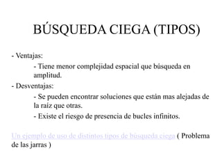 BÚSQUEDA CIEGA (TIPOS)
- Ventajas:
- Tiene menor complejidad espacial que búsqueda en
amplitud.
- Desventajas:
- Se pueden encontrar soluciones que están mas alejadas de
la raíz que otras.
- Existe el riesgo de presencia de bucles infinitos.
Un ejemplo de uso de distintos tipos de búsqueda ciega ( Problema
de las jarras )
 