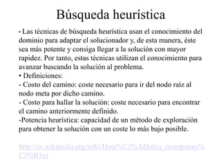Búsqueda heurística
• Las técnicas de búsqueda heurística usan el conocimiento del
dominio para adaptar el solucionador y, de esta manera, éste
sea más potente y consiga llegar a la solución con mayor
rapidez. Por tanto, estas técnicas utilizan el conocimiento para
avanzar buscando la solución al problema.
• Definiciones:
- Costo del camino: coste necesario para ir del nodo raíz al
nodo meta por dicho camino.
- Costo para hallar la solución: coste necesario para encontrar
el camino anteriormente definido.
-Potencia heurística: capacidad de un método de exploración
para obtener la solución con un coste lo más bajo posible.
http://es.wikipedia.org/wiki/Heur%C3%ADstica_(computaci%
C3%B3n)
 