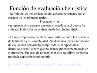 Función de evaluación heurística
• Definición: es una aplicación del espacio de estados con el
espacio de los números reales
F(estado) => n
• n representa lo cercano que esta el estado con el que se ha
aplicado la función de evaluación de la solución final.
• Es muy importante mantener un equilibrio entre la eficiencia
de la función y su complejidad. No debemos tener una función
de evaluación demasiado complicada, ni tampoco una
demasiado sencilla pero que no avance prácticamente nada en
el problema. En caso de no mantener este equilibrio se podría
producir explosión combinatoria.
http://www.infor.uva.es/~arancha/IA/busqueda/busq2.pdf
 