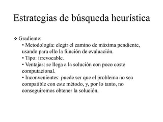 Estrategias de búsqueda heurística
 Gradiente:
• Metodología: elegir el camino de máxima pendiente,
usando para ello la función de evaluación.
• Tipo: irrevocable.
• Ventajas: se llega a la solución con poco coste
computacional.
• Inconvenientes: puede ser que el problema no sea
compatible con este método, y, por lo tanto, no
conseguiremos obtener la solución.
 