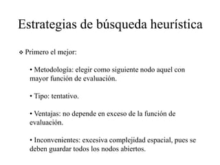Estrategias de búsqueda heurística
 Primero el mejor:
• Metodología: elegir como siguiente nodo aquel con
mayor función de evaluación.
• Tipo: tentativo.
• Ventajas: no depende en exceso de la función de
evaluación.
• Inconvenientes: excesiva complejidad espacial, pues se
deben guardar todos los nodos abiertos.
 