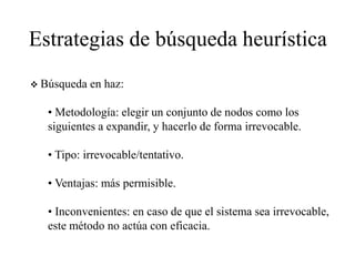 Estrategias de búsqueda heurística
 Búsqueda en haz:
• Metodología: elegir un conjunto de nodos como los
siguientes a expandir, y hacerlo de forma irrevocable.
• Tipo: irrevocable/tentativo.
• Ventajas: más permisible.
• Inconvenientes: en caso de que el sistema sea irrevocable,
este método no actúa con eficacia.
 