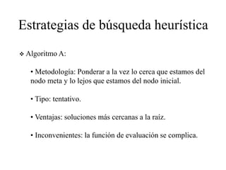 Estrategias de búsqueda heurística
 Algoritmo A:
• Metodología: Ponderar a la vez lo cerca que estamos del
nodo meta y lo lejos que estamos del nodo inicial.
• Tipo: tentativo.
• Ventajas: soluciones más cercanas a la raíz.
• Inconvenientes: la función de evaluación se complica.
 