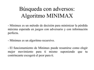 Búsqueda con adversos:
Algoritmo MINIMAX
- Minimax es un método de decisión para minimizar la pérdida
máxima esperada en juegos con adversario y con información
perfecta.
- Minimax es un algoritmo recursivo.
- El funcionamiento de Minimax puede resumirse como elegir
mejor movimiento para ti mismo suponiendo que tu
contrincante escogerá el peor para ti.
 