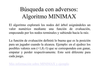 Búsqueda con adversos:
Algoritmo MINIMAX
El algoritmo explorará los nodos del árbol asignándoles un
valor numérico mediante una función de evaluación,
empezando por los nodos terminales y subiendo hacia la raíz.
La función de evaluación definirá lo buena que es la posición
para un jugador cuando la alcanza. Ejemplo: en el ajedrez los
posibles valores son (+1,0,-1) que se corresponden con ganar,
empatar y perder respectivamente. Esto será diferente para
cada juego.
Más información sobre MINIMAX y ejemplo
 