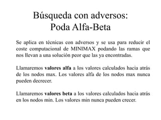 Búsqueda con adversos:
Poda Alfa-Beta
Se aplica en técnicas con adversos y se usa para reducir el
coste computacional de MINIMAX podando las ramas que
nos llevan a una solución peor que las ya encontradas.
Llamaremos valores alfa a los valores calculados hacia atrás
de los nodos max. Los valores alfa de los nodos max nunca
pueden decrecer.
Llamaremos valores beta a los valores calculados hacia atrás
en los nodos min. Los valores min nunca pueden crecer.
 