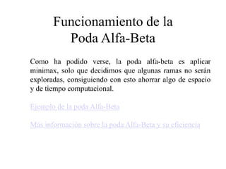 Funcionamiento de la
Poda Alfa-Beta
Como ha podido verse, la poda alfa-beta es aplicar
minimax, solo que decidimos que algunas ramas no serán
exploradas, consiguiendo con esto ahorrar algo de espacio
y de tiempo computacional.
Ejemplo de la poda Alfa-Beta
Más información sobre la poda Alfa-Beta y su eficiencia
 