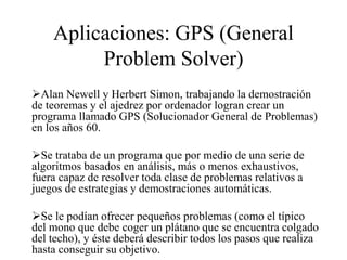 Aplicaciones: GPS (General
Problem Solver)
Alan Newell y Herbert Simon, trabajando la demostración
de teoremas y el ajedrez por ordenador logran crear un
programa llamado GPS (Solucionador General de Problemas)
en los años 60.
Se trataba de un programa que por medio de una serie de
algoritmos basados en análisis, más o menos exhaustivos,
fuera capaz de resolver toda clase de problemas relativos a
juegos de estrategias y demostraciones automáticas.
Se le podían ofrecer pequeños problemas (como el típico
del mono que debe coger un plátano que se encuentra colgado
del techo), y éste deberá describir todos los pasos que realiza
hasta conseguir su objetivo.
 