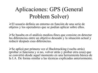 Aplicaciones: GPS (General
Problem Solver)
El usuario definía un entorno en función de una serie de
objetos y los operadores que se podían aplicar sobre ellos.
Se basaba en el análisis medios-fines que consiste en detectar
las diferencias entre un objetivo deseado y la situación actual y
reducir después esas diferencias.
Se aplicó por primera vez el Backtracking (vuelta atrás)
(probar si funciona y si no, volver atrás y probar otra cosa) que
se convirtió desde aquel momento en una herramienta básica de
la I.A. De forma similar a las técnicas explicadas anteriormente.
 