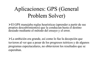 Aplicaciones: GPS (General
Problem Solver)
El GPS manejaba reglas heurísticas (aprender a partir de sus
propios descubrimientos) que la conducían hasta el destino
deseado mediante el método del ensayo y el error.
La ambición era grande, así como lo fue la decepción que
tuvieron al ver que a pesar de los progresos teóricos y de algunos
programas espectaculares, no obtuvieron los resultados que se
esperaban.
 