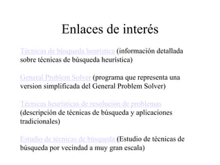 Enlaces de interés
Técnicas de búsqueda heurística (información detallada
sobre técnicas de búsqueda heurística)
General Problem Solver (programa que representa una
version simplificada del General Problem Solver)
Técnicas heurísticas de resolución de problemas
(descripción de técnicas de búsqueda y aplicaciones
tradicionales)
Estudio de técnicas de búsqueda (Estudio de técnicas de
búsqueda por vecindad a muy gran escala)
 