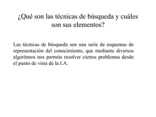 ¿Qué son las técnicas de búsqueda y cuáles
son sus elementos?
Las técnicas de búsqueda son una serie de esquemas de
representación del conocimiento, que mediante diversos
algoritmos nos permite resolver ciertos problemas desde
el punto de vista de la I.A.
 