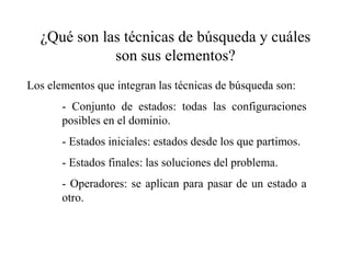 ¿Qué son las técnicas de búsqueda y cuáles
son sus elementos?
Los elementos que integran las técnicas de búsqueda son:
- Conjunto de estados: todas las configuraciones
posibles en el dominio.
- Estados iniciales: estados desde los que partimos.
- Estados finales: las soluciones del problema.
- Operadores: se aplican para pasar de un estado a
otro.
 