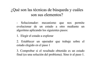 ¿Qué son las técnicas de búsqueda y cuáles
son sus elementos?
- Solucionador: mecanismo que nos permite
evolucionar de un estado a otro mediante un
algoritmo aplicando los siguientes pasos:
1. Elegir el estado a explorar
2. Establecer un operador que trabaje sobre el
estado elegido en el paso 1
3. Comprobar si el resultado obtenido es un estado
final (es una solución del problema). Sino ir al paso 1.
 