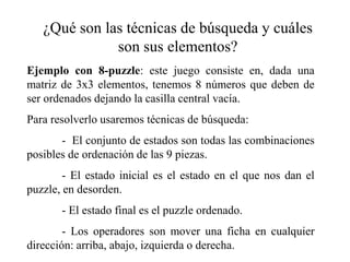 ¿Qué son las técnicas de búsqueda y cuáles
son sus elementos?
Ejemplo con 8-puzzle: este juego consiste en, dada una
matriz de 3x3 elementos, tenemos 8 números que deben de
ser ordenados dejando la casilla central vacía.
Para resolverlo usaremos técnicas de búsqueda:
- El conjunto de estados son todas las combinaciones
posibles de ordenación de las 9 piezas.
- El estado inicial es el estado en el que nos dan el
puzzle, en desorden.
- El estado final es el puzzle ordenado.
- Los operadores son mover una ficha en cualquier
dirección: arriba, abajo, izquierda o derecha.
 