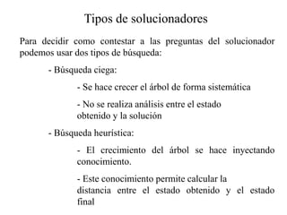 Tipos de solucionadores
Para decidir como contestar a las preguntas del solucionador
podemos usar dos tipos de búsqueda:
- Búsqueda ciega:
- Se hace crecer el árbol de forma sistemática
- No se realiza análisis entre el estado
obtenido y la solución
- Búsqueda heurística:
- El crecimiento del árbol se hace inyectando
conocimiento.
- Este conocimiento permite calcular la
distancia entre el estado obtenido y el estado
final
 