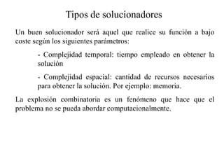 Tipos de solucionadores
Un buen solucionador será aquel que realice su función a bajo
coste según los siguientes parámetros:
- Complejidad temporal: tiempo empleado en obtener la
solución
- Complejidad espacial: cantidad de recursos necesarios
para obtener la solución. Por ejemplo: memoria.
La explosión combinatoria es un fenómeno que hace que el
problema no se pueda abordar computacionalmente.
 
