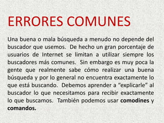 ERRORES COMUNESUna buena o mala búsqueda a menudo no depende del buscador que usemos.  De hecho un gran porcentaje de usuarios de Internet se limitan a utilizar siempre los buscadores más comunes.  Sin embargo es muy poca la gente que realmente sabe cómo realizar una buena búsqueda y por lo general no encuentra exactamente lo que está buscando.  Debemos aprender a “explicarle” al buscador lo que necesitamos para recibir exactamente lo que buscamos.  También podemos usar comodines y comandos.