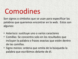 ComodinesSon signos o símbolos que se usan para especificar las palabras que queremos encontrar en la web.  Estos son algunos:Asterisco: sustituye uno o varios caracteres
