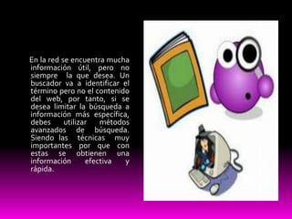 En la red se encuentra mucha
información útil, pero no
siempre la que desea. Un
buscador va a identificar el
término pero no el contenido
del web, por tanto, si se
desea limitar la búsqueda a
información más específica,
debes      utilizar   métodos
avanzados de búsqueda.
Siendo las técnicas muy
importantes por que con
estas se obtienen una
información       efectiva  y
rápida.
 