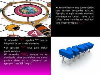                                                 Las comillas son muy buena opción
                                                para realizar búsquedas exactas.
                                                                            .

                                                Ejemplo: si algún usuario estuviera
                                                interesado en cierto tema y lo
                                                coloca entre comillas su resultado
                                                será efectivo y rápido. “….”




    El operador “+” significa “Y” para la
    búsqueda de dos o más elementos
     El operador “-” sirve para excluir
    palabras claves
    El operador “OR”, siempre va en
    mayúscula , sirve para definir una u otra
    palabra clave en la búsqueda” por
    ejemplo: “rojo” OR “negro”
 