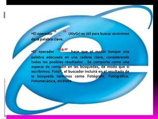 El operador “ “ ~     (AlyGr) es útil para buscar sinónimos
de la palabra clave.


El operador    “*”    hace que el motor busque una
palabra adecuada en una cadena clave, considerando
todos los posibles resultados . Se comporta como una
especie de comodín en las búsquedas, de modo que si
escribimos: Foto*, el buscador incluirá en el resultado de
la búsqueda términos como Fotógrafo, Fotográfica,
Fotomecánica, etcétera.
 