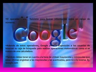 El operador   “..”    funciona para buscar información entre un rango de
números.




Además de estos operadores, Google pone a disposición a los usuarios de
Internet su caja de búsqueda para realizar operaciones matemáticas como si se
tratara de una calculadora.

También debes tener en cuenta a la hora de utilizar mayúsculas y minúsculas que
estas últimas engloban a las mayúsculas y las acentuadas, pero no a la inversa. Ej.
Google.com
 