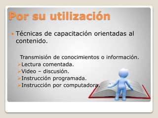 Por su utilización 
 Técnicas de capacitación orientadas al 
contenido. 
Transmisión de conocimientos o información. 
Lectura comentada. 
Video – discusión. 
Instrucción programada. 
Instrucción por computadora. 
 