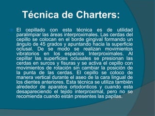 Técnica de Charters:
 El cepillado con esta técnica es de utilidad
paralimpiar las áreas interproximales. Las cerdas del
cepillo se colocan en el borde gingival formando un
ángulo de 45 grados y apuntando hacia la superficie
oclusal. De se modo se realizan movimientos
vibratorios en los espacios Interproximales. Al
cepillar las superficies oclusales se presionan las
cerdas en surcos y fisuras y se activa el cepillo con
movimientos de rotación sin cambiar la posición de
la punta de las cerdas. El cepillo se coloco de
manera vertical durante el aseo de la cara lingual de
los dientes anteriores. Esta técnica se utiliza también
alrededor de aparatos ortodonticos y cuando esta
desapareciendo el tejido interproximal, pero no se
recomienda cuando están presentes las papilas.
 