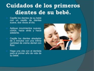 Cuidados de los primeros
dientes de su bebé.
 Cepille los dientes de su bebé
con un cepillo de dientes
suave, dos veces al día.
 Aplique movimientos suaves,
cortos, hacia atrás y hacia
adelante.
 Cepille los dientes alrededor
de 2 minutos con una ínfima
cantidad de crema dental con
flúor.
 Haga una cita con el dentista
para el primer año de vida de
su bebé.
 