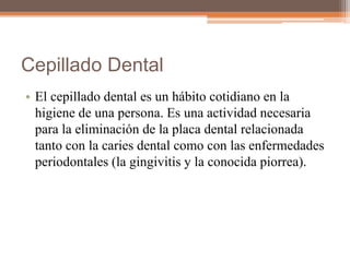 Cepillado Dental
• El cepillado dental es un hábito cotidiano en la
higiene de una persona. Es una actividad necesaria
para la eliminación de la placa dental relacionada
tanto con la caries dental como con las enfermedades
periodontales (la gingivitis y la conocida piorrea).
 