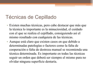 Técnicas de Cepillado
• Existen muchas técnicas, pero cabe destacar que más que
la técnica lo importante es la minuciosidad, el cuidado
con el que se realiza el cepillado, consiguiendo así el
mismo resultado con cualquiera de las técnicas.
• Aunque está claro que existen casos en que debido a
determinadas patologías o factores como la falta de
cooperación o falta de destreza manual se recomienda una
técnica determinada. Es importante en todas las técnicas
seguir un orden que deberá ser siempre el mismo para no
olvidar ninguna superficie dentaria.
 
