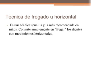 Técnica de fregado u horizontal
• Es una técnica sencilla y la más recomendada en
niños. Consiste simplemente en "fregar" los dientes
con movimientos horizontales.
 