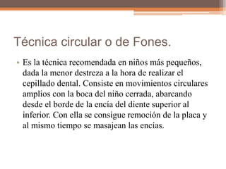 Técnica circular o de Fones.
• Es la técnica recomendada en niños más pequeños,
dada la menor destreza a la hora de realizar el
cepillado dental. Consiste en movimientos circulares
amplios con la boca del niño cerrada, abarcando
desde el borde de la encía del diente superior al
inferior. Con ella se consigue remoción de la placa y
al mismo tiempo se masajean las encías.
 