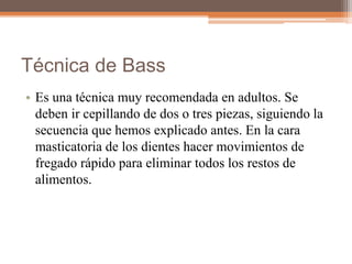 Técnica de Bass
• Es una técnica muy recomendada en adultos. Se
deben ir cepillando de dos o tres piezas, siguiendo la
secuencia que hemos explicado antes. En la cara
masticatoria de los dientes hacer movimientos de
fregado rápido para eliminar todos los restos de
alimentos.
 